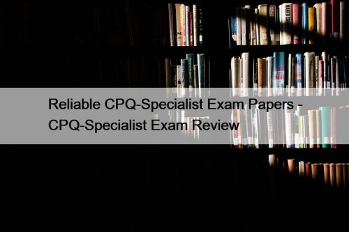 Reliable CPQ-Specialist Exam Papers - CPQ-Specialist Exam Review